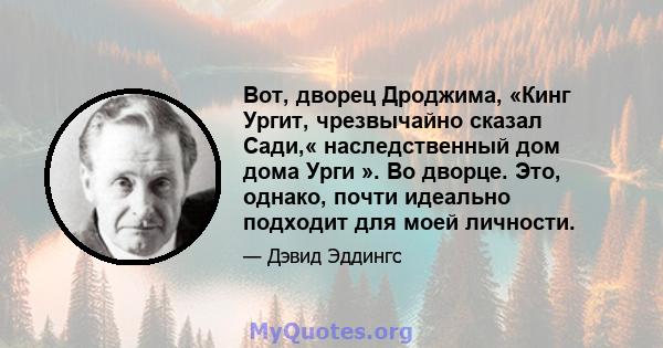 Вот, дворец Дроджима, «Кинг Ургит, чрезвычайно сказал Сади,« наследственный дом дома Урги ». Во дворце. Это, однако, почти идеально подходит для моей личности.