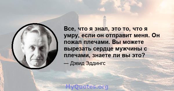 Все, что я знал, это то, что я умру, если он отправит меня. Он пожал плечами. Вы можете вырезать сердце мужчины с плечами, знаете ли вы это?