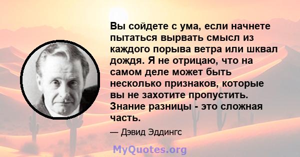 Вы сойдете с ума, если начнете пытаться вырвать смысл из каждого порыва ветра или шквал дождя. Я не отрицаю, что на самом деле может быть несколько признаков, которые вы не захотите пропустить. Знание разницы - это