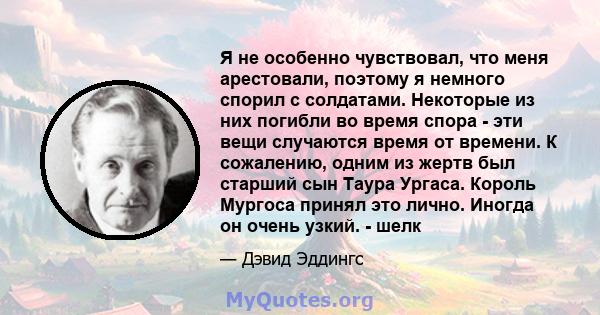 Я не особенно чувствовал, что меня арестовали, поэтому я немного спорил с солдатами. Некоторые из них погибли во время спора - эти вещи случаются время от времени. К сожалению, одним из жертв был старший сын Таура