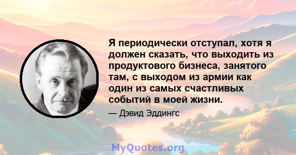 Я периодически отступал, хотя я должен сказать, что выходить из продуктового бизнеса, занятого там, с выходом из армии как один из самых счастливых событий в моей жизни.