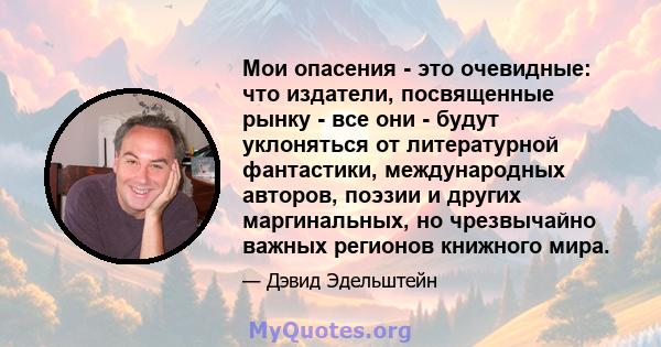 Мои опасения - это очевидные: что издатели, посвященные рынку - все они - будут уклоняться от литературной фантастики, международных авторов, поэзии и других маргинальных, но чрезвычайно важных регионов книжного мира.