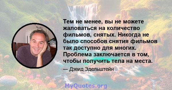 Тем не менее, вы не можете жаловаться на количество фильмов, снятых. Никогда не было способов снятия фильмов так доступно для многих. Проблема заключается в том, чтобы получить тела на места.