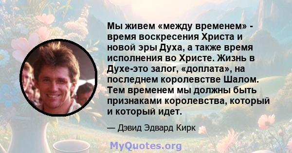 Мы живем «между временем» - время воскресения Христа и новой эры Духа, а также время исполнения во Христе. Жизнь в Духе-это залог, «доплата», на последнем королевстве Шалом. Тем временем мы должны быть признаками