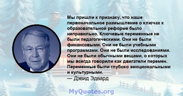 Мы пришли к признаку, что наше первоначальное размышление о ключах к образовательной реформе было неправильно. Ключевые переменные не были педагогическими. Они не были финансовыми. Они не были учебными программами. Они