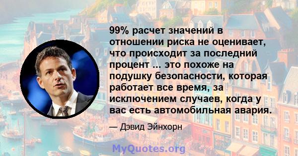 99% расчет значений в отношении риска не оценивает, что происходит за последний процент ... это похоже на подушку безопасности, которая работает все время, за исключением случаев, когда у вас есть автомобильная авария.