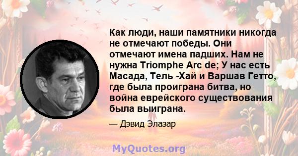 Как люди, наши памятники никогда не отмечают победы. Они отмечают имена падших. Нам не нужна Triomphe Arc de; У нас есть Масада, Тель -Хай и Варшав Гетто, где была проиграна битва, но война еврейского существования была 