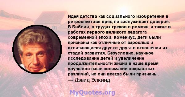 Идея детства как социального изобретения в ретроспективе вряд ли заслуживает доверия. В Библии, в трудах греков и римлян, а также в работах первого великого педагога современной эпохи, Комениус, дети были признаны как