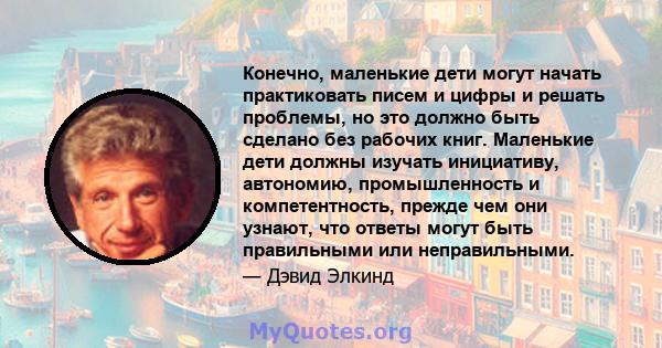 Конечно, маленькие дети могут начать практиковать писем и цифры и решать проблемы, но это должно быть сделано без рабочих книг. Маленькие дети должны изучать инициативу, автономию, промышленность и компетентность,