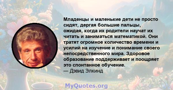 Младенцы и маленькие дети не просто сидят, дергая большие пальцы, ожидая, когда их родители научат их читать и заниматься математикой. Они тратят огромное количество времени и усилий на изучение и понимание своего