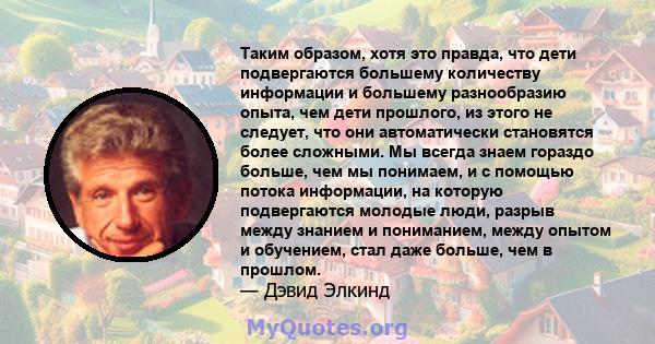 Таким образом, хотя это правда, что дети подвергаются большему количеству информации и большему разнообразию опыта, чем дети прошлого, из этого не следует, что они автоматически становятся более сложными. Мы всегда