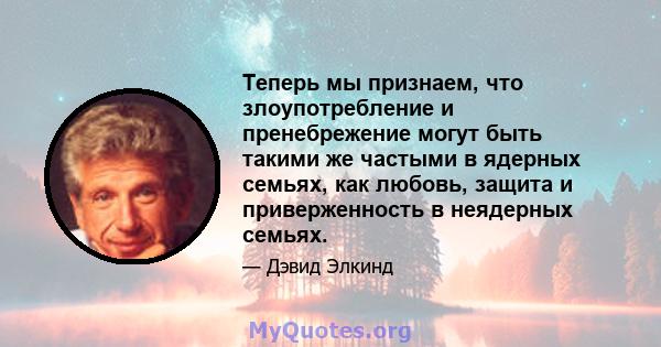 Теперь мы признаем, что злоупотребление и пренебрежение могут быть такими же частыми в ядерных семьях, как любовь, защита и приверженность в неядерных семьях.