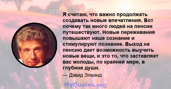 Я считаю, что важно продолжать создавать новые впечатления. Вот почему так много людей на пенсии путешествуют. Новые переживания повышают наше сознание и стимулируют познание. Выход на пенсию дает возможность выучить