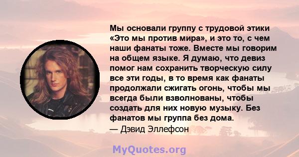 Мы основали группу с трудовой этики «Это мы против мира», и это то, с чем наши фанаты тоже. Вместе мы говорим на общем языке. Я думаю, что девиз помог нам сохранить творческую силу все эти годы, в то время как фанаты