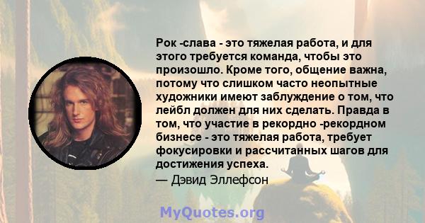 Рок -слава - это тяжелая работа, и для этого требуется команда, чтобы это произошло. Кроме того, общение важна, потому что слишком часто неопытные художники имеют заблуждение о том, что лейбл должен для них сделать.