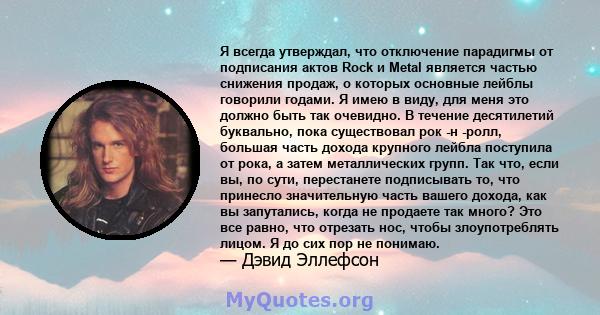 Я всегда утверждал, что отключение парадигмы от подписания актов Rock и Metal является частью снижения продаж, о которых основные лейблы говорили годами. Я имею в виду, для меня это должно быть так очевидно. В течение