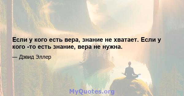 Если у кого есть вера, знание не хватает. Если у кого -то есть знание, вера не нужна.