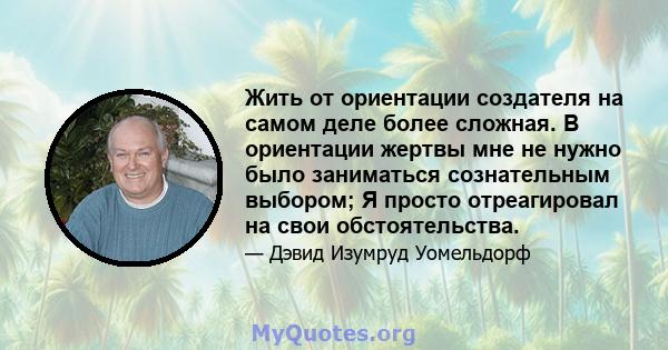 Жить от ориентации создателя на самом деле более сложная. В ориентации жертвы мне не нужно было заниматься сознательным выбором; Я просто отреагировал на свои обстоятельства.