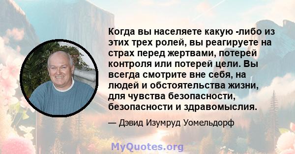 Когда вы населяете какую -либо из этих трех ролей, вы реагируете на страх перед жертвами, потерей контроля или потерей цели. Вы всегда смотрите вне себя, на людей и обстоятельства жизни, для чувства безопасности,