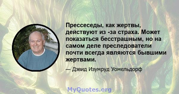 Прессеседы, как жертвы, действуют из -за страха. Может показаться бесстрашным, но на самом деле преследователи почти всегда являются бывшими жертвами.