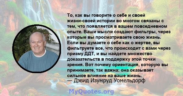 То, как вы говорите о себе и своей жизни-своей истории во многом связаны с тем, что появляется в вашем повседневном опыте. Ваши мысли создают фильтры, через которые вы просматриваете свою жизнь. Если вы думаете о себе