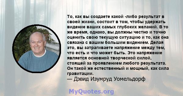 То, как вы создаете какой -либо результат в своей жизни, состоит в том, чтобы удержать видение ваших самых глубоких желаний. В то же время, однако, вы должны честно и точно оценить свою текущую ситуацию и то, как она