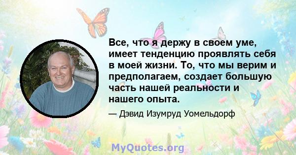 Все, что я держу в своем уме, имеет тенденцию проявлять себя в моей жизни. То, что мы верим и предполагаем, создает большую часть нашей реальности и нашего опыта.