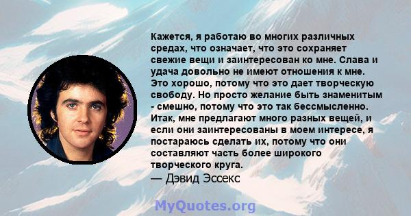 Кажется, я работаю во многих различных средах, что означает, что это сохраняет свежие вещи и заинтересован ко мне. Слава и удача довольно не имеют отношения к мне. Это хорошо, потому что это дает творческую свободу. Но