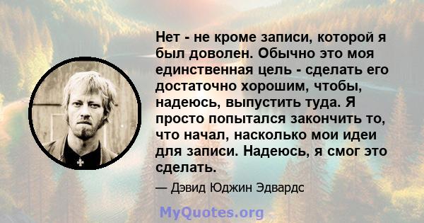 Нет - не кроме записи, которой я был доволен. Обычно это моя единственная цель - сделать его достаточно хорошим, чтобы, надеюсь, выпустить туда. Я просто попытался закончить то, что начал, насколько мои идеи для записи. 