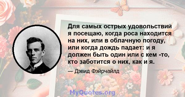 Для самых острых удовольствий я посещаю, когда роса находится на них, или в облачную погоду, или когда дождь падает: и я должен быть один или с кем -то, кто заботится о них, как и я.