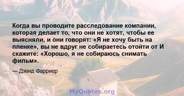 Когда вы проводите расследование компании, которая делает то, что они не хотят, чтобы ее выясняли, и они говорят: «Я не хочу быть на пленке», вы не вдруг не собираетесь отойти от И скажите: «Хорошо, я не собираюсь