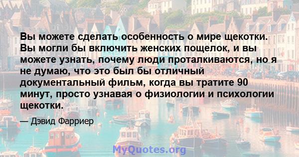 Вы можете сделать особенность о мире щекотки. Вы могли бы включить женских пощелок, и вы можете узнать, почему люди проталкиваются, но я не думаю, что это был бы отличный документальный фильм, когда вы тратите 90 минут, 