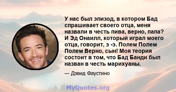 У нас был эпизод, в котором Бад спрашивает своего отца, меня назвали в честь пива, верно, папа? И Эд Онаилл, который играл моего отца, говорит, э -э. Полем Полем Полем Верно, сын! Моя теория состоит в том, что Бад Банди 