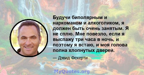 Будучи биполярным и наркоманом и алкоголиком, я должен быть очень занятым. Я не сплю. Мне повезло, если я выспажу три часа в ночь, и поэтому я встаю, и моя голова полна хлопнутых дверей.