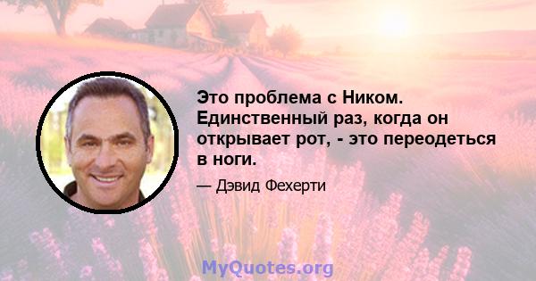 Это проблема с Ником. Единственный раз, когда он открывает рот, - это переодеться в ноги.