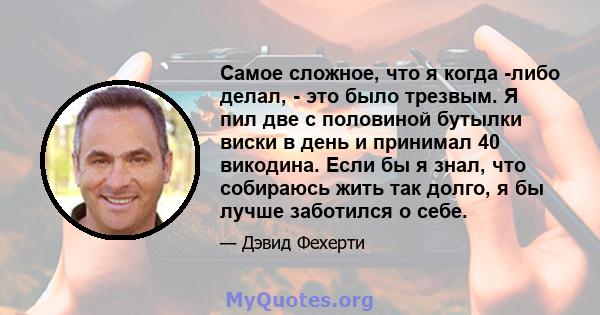 Самое сложное, что я когда -либо делал, - это было трезвым. Я пил две с половиной бутылки виски в день и принимал 40 викодина. Если бы я знал, что собираюсь жить так долго, я бы лучше заботился о себе.