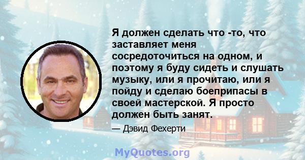 Я должен сделать что -то, что заставляет меня сосредоточиться на одном, и поэтому я буду сидеть и слушать музыку, или я прочитаю, или я пойду и сделаю боеприпасы в своей мастерской. Я просто должен быть занят.