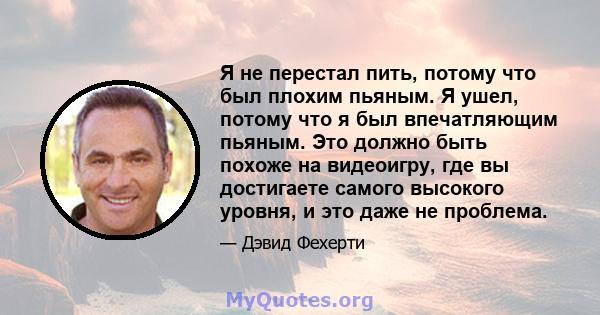 Я не перестал пить, потому что был плохим пьяным. Я ушел, потому что я был впечатляющим пьяным. Это должно быть похоже на видеоигру, где вы достигаете самого высокого уровня, и это даже не проблема.