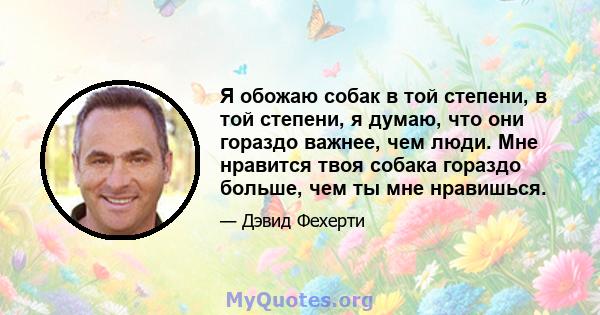 Я обожаю собак в той степени, в той степени, я думаю, что они гораздо важнее, чем люди. Мне нравится твоя собака гораздо больше, чем ты мне нравишься.