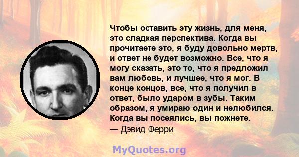 Чтобы оставить эту жизнь, для меня, это сладкая перспектива. Когда вы прочитаете это, я буду довольно мертв, и ответ не будет возможно. Все, что я могу сказать, это то, что я предложил вам любовь, и лучшее, что я мог. В 