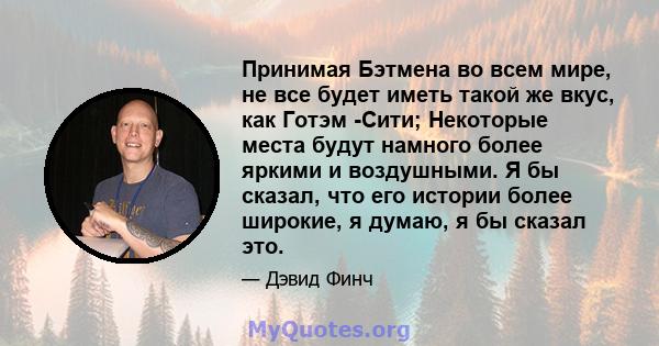 Принимая Бэтмена во всем мире, не все будет иметь такой же вкус, как Готэм -Сити; Некоторые места будут намного более яркими и воздушными. Я бы сказал, что его истории более широкие, я думаю, я бы сказал это.