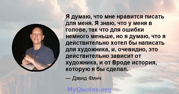 Я думаю, что мне нравится писать для меня. Я знаю, что у меня в голове, так что для ошибки немного меньше, но я думаю, что я действительно хотел бы написать для художника, и, очевидно, это действительно зависит от