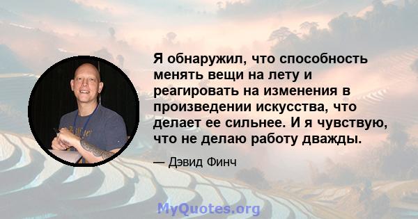 Я обнаружил, что способность менять вещи на лету и реагировать на изменения в произведении искусства, что делает ее сильнее. И я чувствую, что не делаю работу дважды.