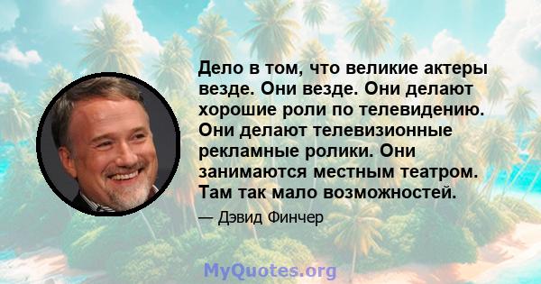 Дело в том, что великие актеры везде. Они везде. Они делают хорошие роли по телевидению. Они делают телевизионные рекламные ролики. Они занимаются местным театром. Там так мало возможностей.