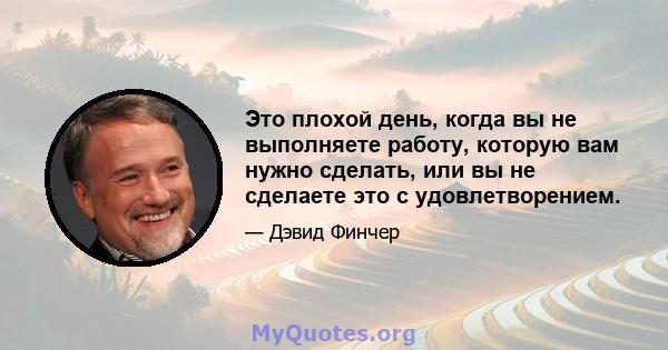 Это плохой день, когда вы не выполняете работу, которую вам нужно сделать, или вы не сделаете это с удовлетворением.