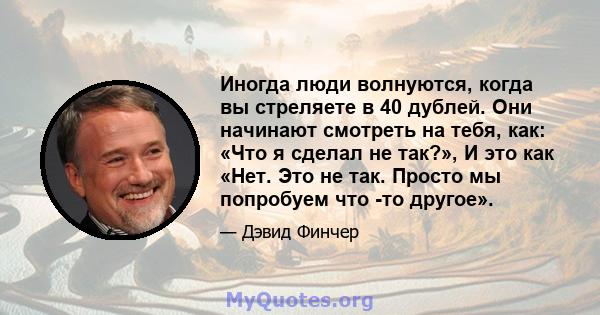 Иногда люди волнуются, когда вы стреляете в 40 дублей. Они начинают смотреть на тебя, как: «Что я сделал не так?», И это как «Нет. Это не так. Просто мы попробуем что -то другое».