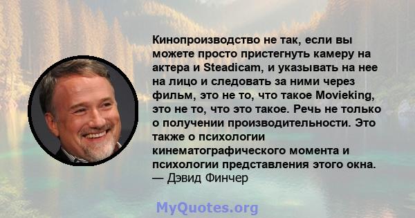 Кинопроизводство не так, если вы можете просто пристегнуть камеру на актера и Steadicam, и указывать на нее на лицо и следовать за ними через фильм, это не то, что такое Movieking, это не то, что это такое. Речь не