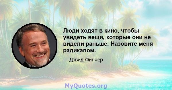 Люди ходят в кино, чтобы увидеть вещи, которые они не видели раньше. Назовите меня радикалом.