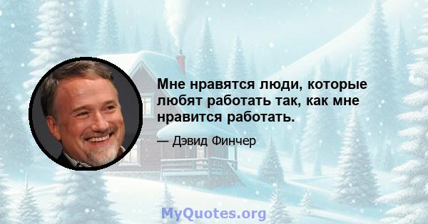 Мне нравятся люди, которые любят работать так, как мне нравится работать.