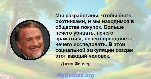 Мы разработаны, чтобы быть охотниками, и мы находимся в обществе покупок. Больше нечего убивать, нечего сражаться, нечего преодолеть, нечего исследовать. В этой социальной эмкуляции создан этот каждый человек.